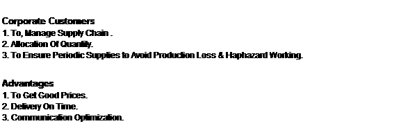 Text Box: Corporate Customers
1. To, Manage Supply Chain .
2. Allocation Of Quantity.
3. To Ensure Periodic Supplies to Avoid Production Loss & Haphazard Working.

Advantages
1. To Get Good Prices. 
2. Delivery On Time.
3. Communication Optimization.