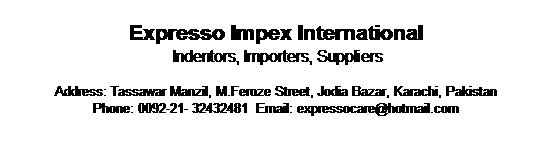 Text Box: Expresso Impex International   
 Indentors, Importers, Suppliers

Address: Tassawar Manzil, M.Feroze Street, Jodia Bazar, Karachi, Pakistan
Phone: 0092-21- 32432481  Email: expressocare@hotmail.com



