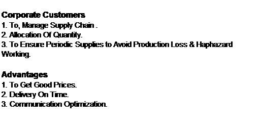 Text Box: Corporate Customers
1. To, Manage Supply Chain .
2. Allocation Of Quantity.
3. To Ensure Periodic Supplies to Avoid Production Loss & Haphazard Working.

Advantages
1. To Get Good Prices.
2. Delivery On Time.
3. Communication Optimization.