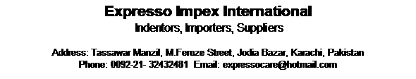 Text Box: Expresso Impex International   
 Indentors, Importers, Suppliers

Address: Tassawar Manzil, M.Feroze Street, Jodia Bazar, Karachi, Pakistan
Phone: 0092-21- 32432481  Email: expressocare@hotmail.com
